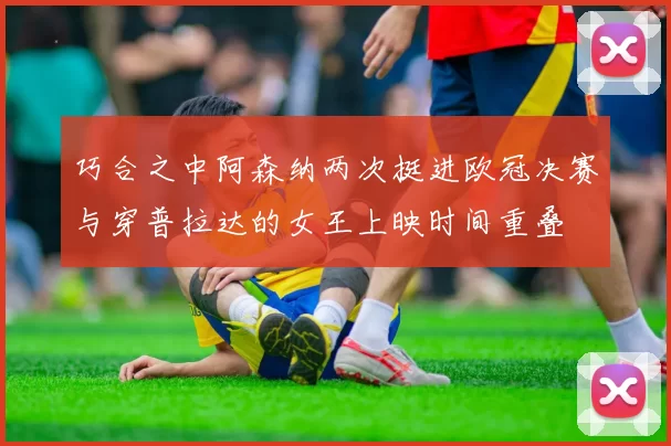 巧合之中阿森纳两次挺进欧冠决赛与穿普拉达的女王上映时间重叠