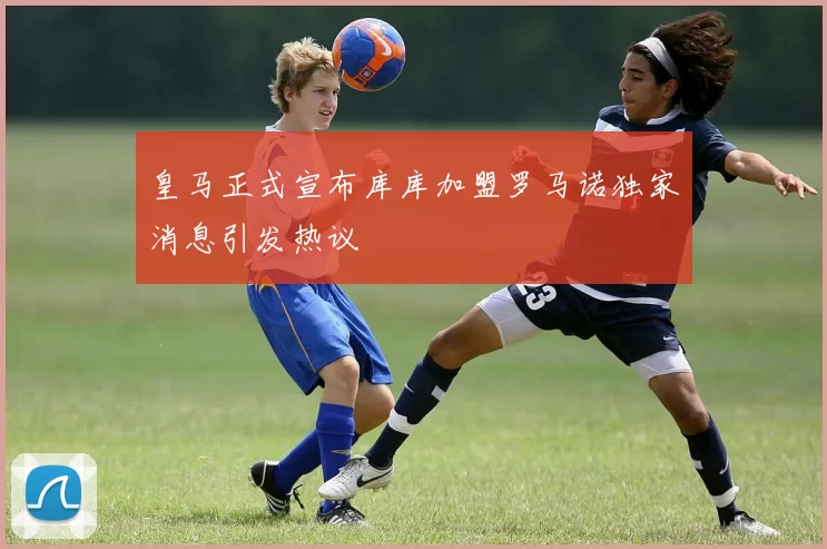 皇马正式宣布库库加盟罗马诺独家消息引发热议