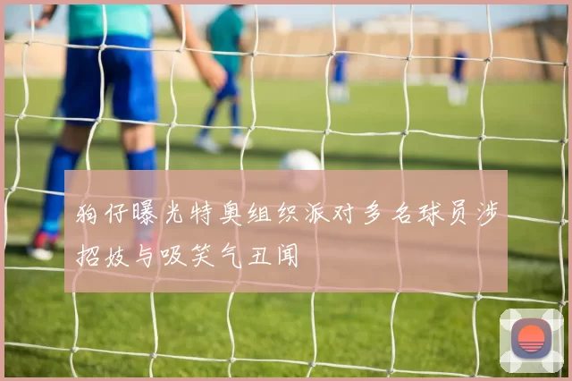 狗仔曝光特奥组织派对多名球员涉招妓与吸笑气丑闻