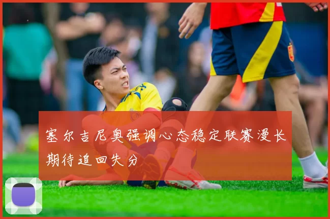 塞尔吉尼奥强调心态稳定联赛漫长期待追回失分