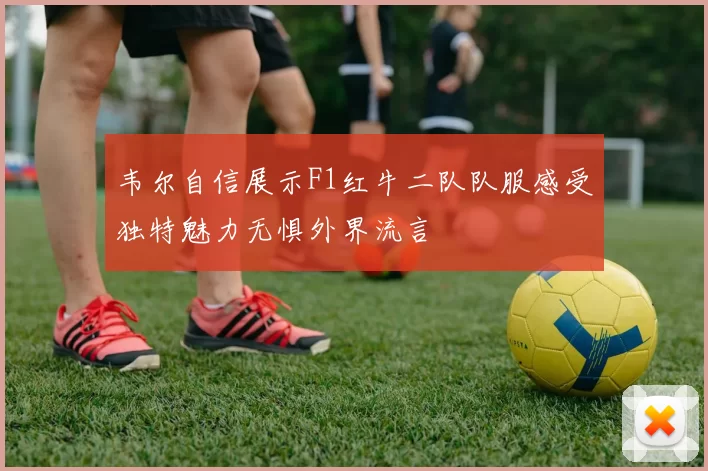 韦尔自信展示F1红牛二队队服感受独特魅力无惧外界流言