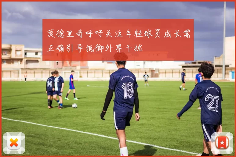 莫德里奇呼吁关注年轻球员成长需正确引导抵御外界干扰