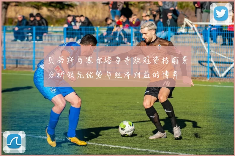贝蒂斯与塞尔塔争夺欧冠资格前景分析领先优势与经济利益的博弈