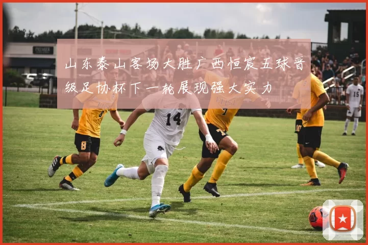 山东泰山客场大胜广西恒宸五球晋级足协杯下一轮展现强大实力