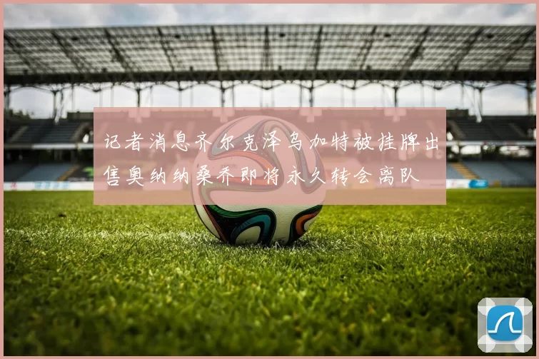 记者消息齐尔克泽乌加特被挂牌出售奥纳纳桑乔即将永久转会离队