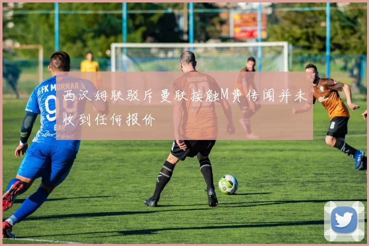 西汉姆联驳斥曼联接触M费传闻并未收到任何报价