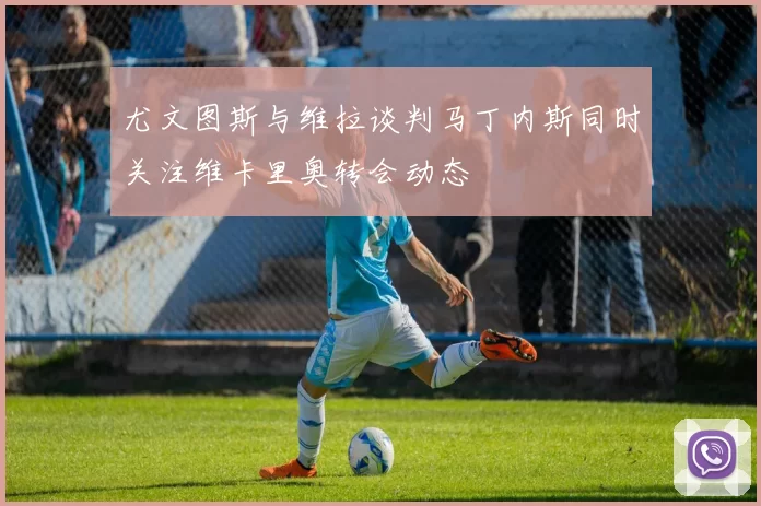 尤文图斯与维拉谈判马丁内斯同时关注维卡里奥转会动态