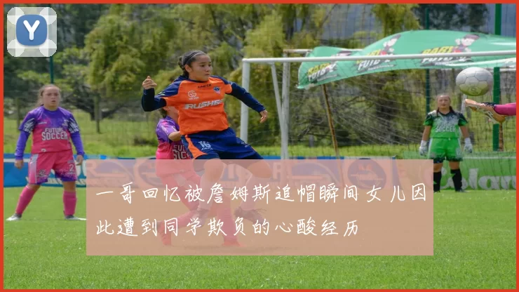 一哥回忆被詹姆斯追帽瞬间女儿因此遭到同学欺负的心酸经历