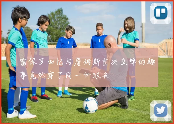 富保罗回忆与詹姆斯首次交锋的趣事竟然穿了同一件球衣