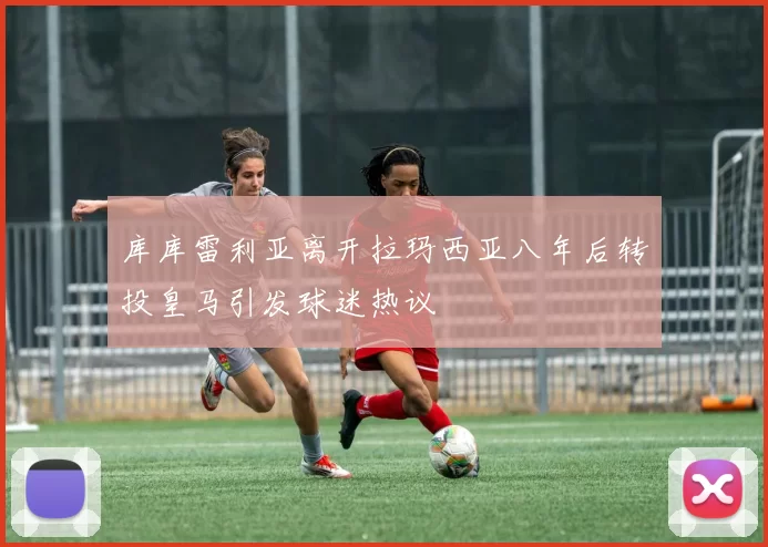 库库雷利亚离开拉玛西亚八年后转投皇马引发球迷热议