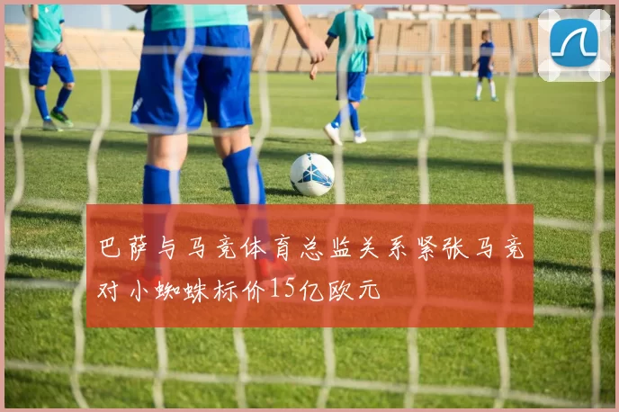 巴萨与马竞体育总监关系紧张马竞对小蜘蛛标价15亿欧元