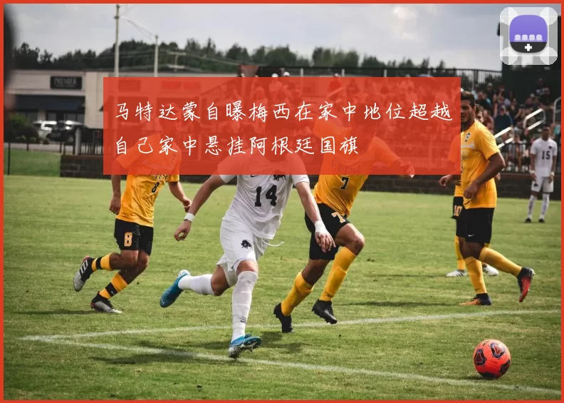 马特达蒙自曝梅西在家中地位超越自己家中悬挂阿根廷国旗