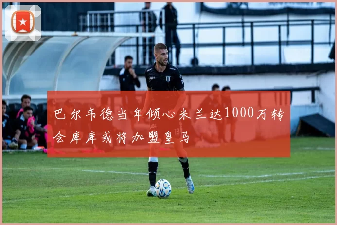 巴尔韦德当年倾心米兰达1000万转会库库或将加盟皇马