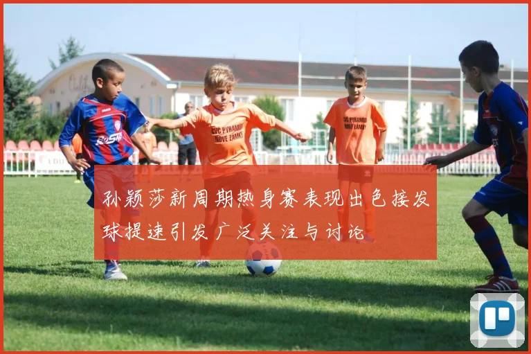 孙颖莎新周期热身赛表现出色接发球提速引发广泛关注与讨论